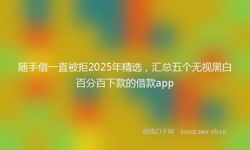 随手借一直被拒2025年精选，汇总五个无视黑白百分百下款的借款app