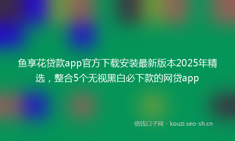 鱼享花贷款app官方下载安装最新版本2025年精选，整合5个无视黑白必下款的网贷app