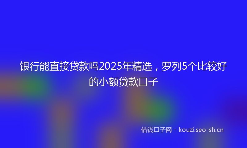 银行能直接贷款吗2025年精选，罗列5个比较好的小额贷款口子