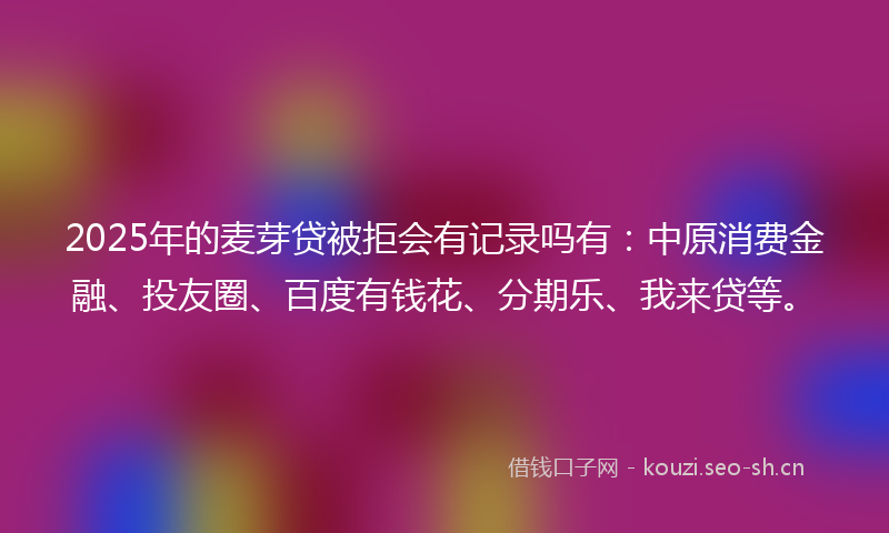 2025年的麦芽贷被拒会有记录吗有：中原消费金融、投友圈、百度有钱花、分期乐、我来贷等。