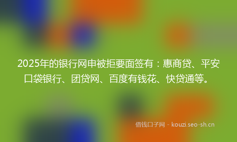 2025年的银行网申被拒要面签有：惠商贷、平安口袋银行、团贷网、百度有钱花、快贷通等。