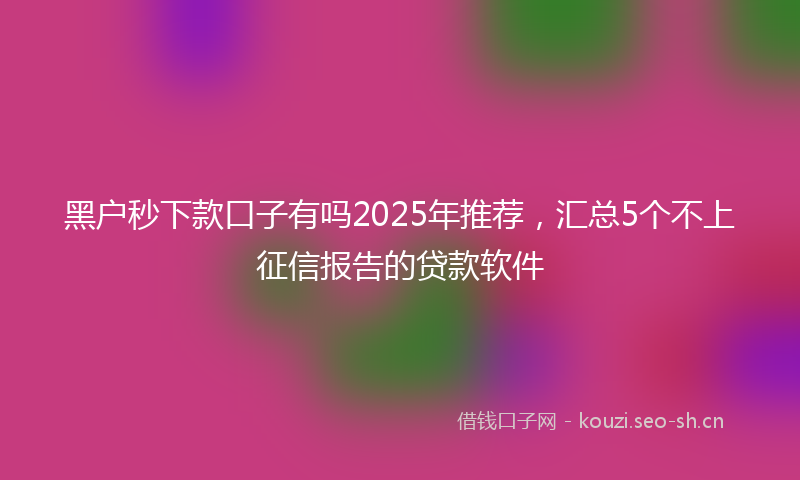 黑户秒下款口子有吗2025年推荐,汇总5个不上征信报告的贷款软件