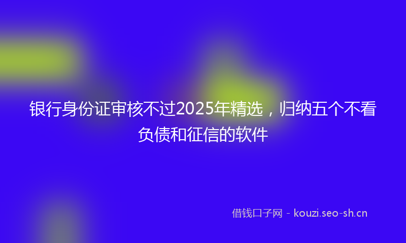 银行身份证审核不过2025年精选，归纳五个不看负债和征信的软件