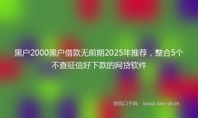 黑户2000黑户借款无前期2025年推荐，整合5个不查征信好下款的网贷软件