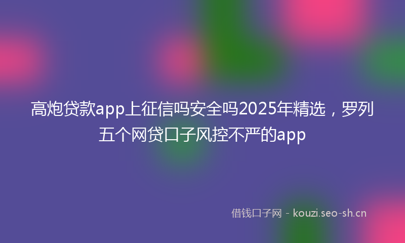 高炮贷款app上征信吗安全吗2025年精选，罗列五个网贷口子风控不严的app