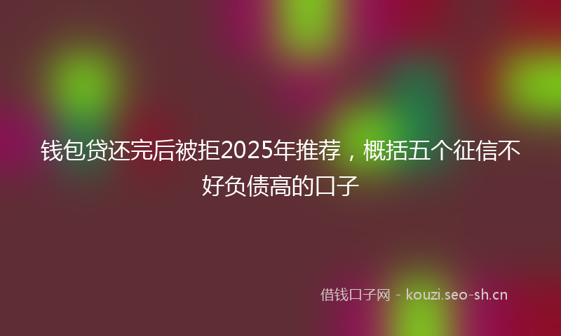 钱包贷还完后被拒2025年推荐，概括五个征信不好负债高的口子