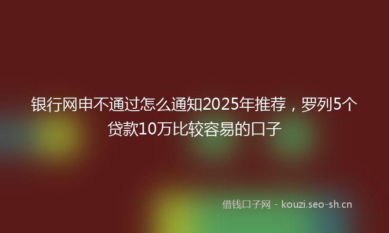 银行网申不通过怎么通知2025年推荐，罗列5个贷款10万比较容易的口子