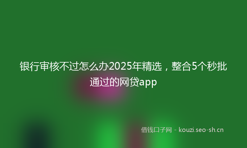 银行审核不过怎么办2025年精选，整合5个秒批通过的网贷app