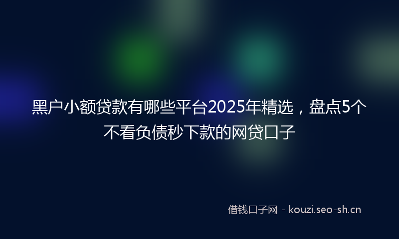 黑户小额贷款有哪些平台2025年精选，盘点5个不看负债秒下款的网贷口子