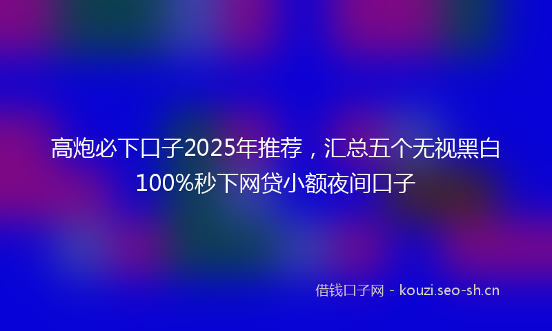 高炮必下口子2025年推荐，汇总五个无视黑白100%秒下网贷小额夜间口子