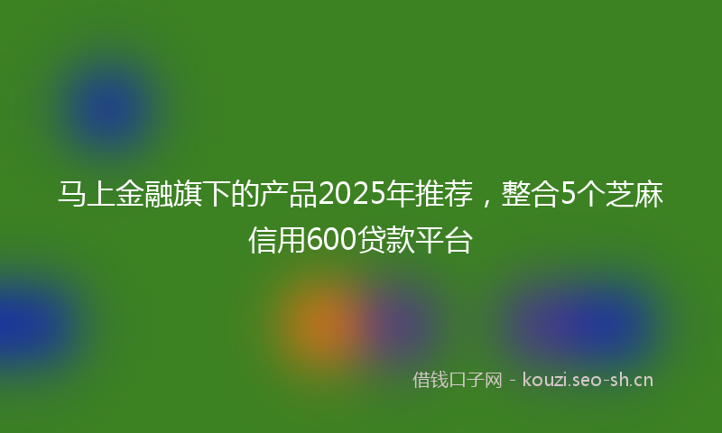 马上金融旗下的产品2025年推荐，整合5个芝麻信用600贷款平台