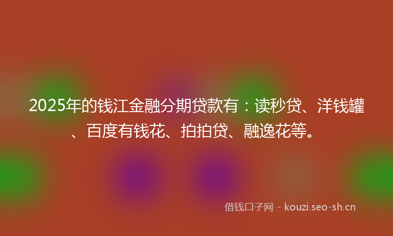 2025年的钱江金融分期贷款有：读秒贷、洋钱罐、百度有钱花、拍拍贷、融逸花等。