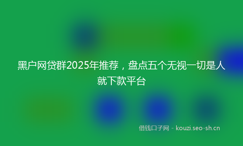 黑户网贷群2025年推荐，盘点五个无视一切是人就下款平台