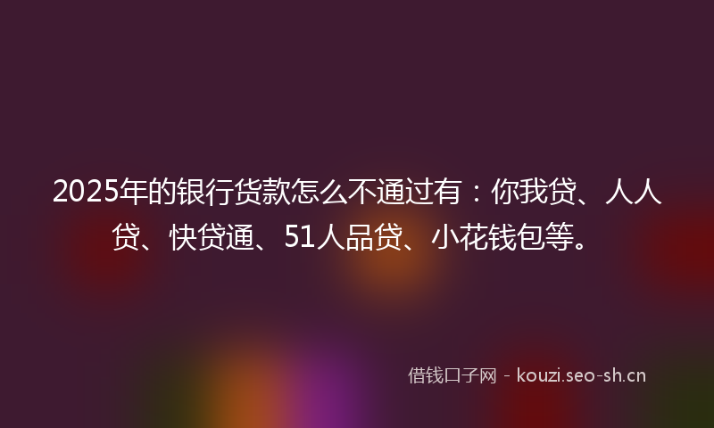 2025年的银行货款怎么不通过有：你我贷、人人贷、快贷通、51人品贷、小花钱包等。