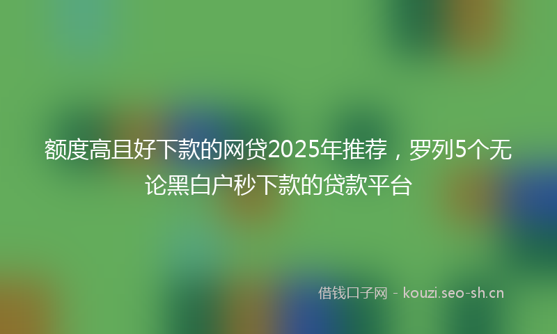 额度高且好下款的网贷2025年推荐，罗列5个无论黑白户秒下款的贷款平台