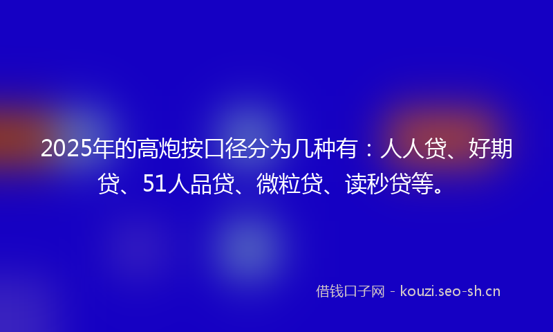 2025年的高炮按口径分为几种有：人人贷、好期贷、51人品贷、微粒贷、读秒贷等。