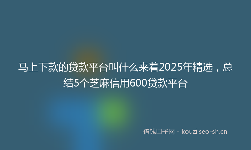 马上下款的贷款平台叫什么来着2025年精选，总结5个芝麻信用600贷款平台