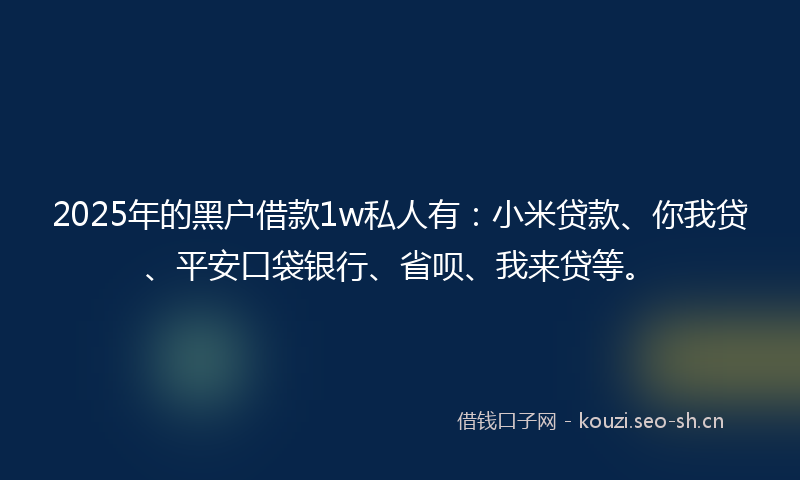2025年的黑户借款1w私人有：小米贷款、你我贷、平安口袋银行、省呗、我来贷等。