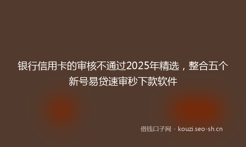 银行信用卡的审核不通过2025年精选,整合五个新号易贷速审秒下款软件