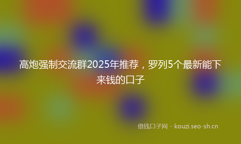 高炮强制交流群2025年推荐，罗列5个最新能下来钱的口子