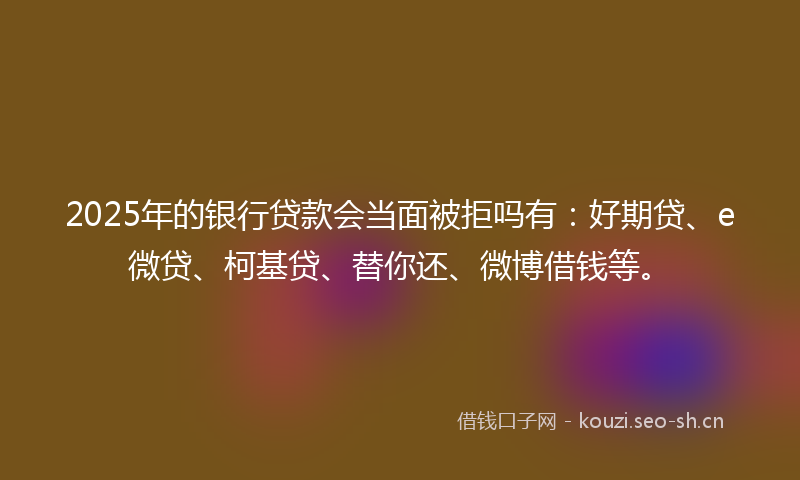 2025年的银行贷款会当面被拒吗有：好期贷、e微贷、柯基贷、替你还、微博借钱等。