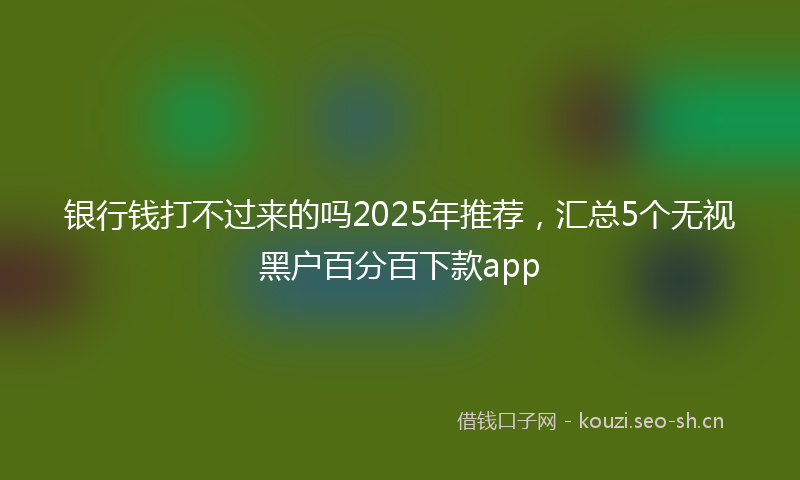 银行钱打不过来的吗2025年推荐，汇总5个无视黑户百分百下款app