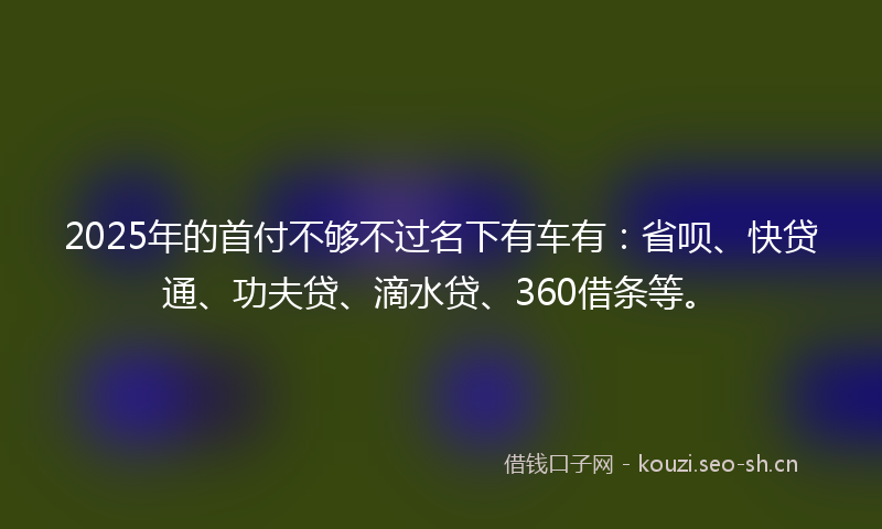 2025年的首付不够不过名下有车有：省呗、快贷通、功夫贷、滴水贷、360借条等。