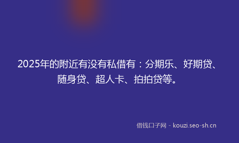 2025年的附近有没有私借有：分期乐、好期贷、随身贷、超人卡、拍拍贷等。
