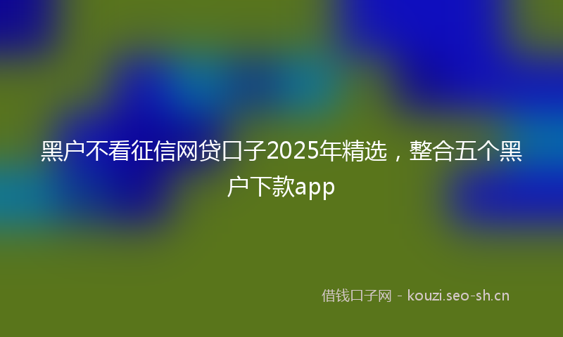 黑户不看征信网贷口子2025年精选，整合五个黑户下款app