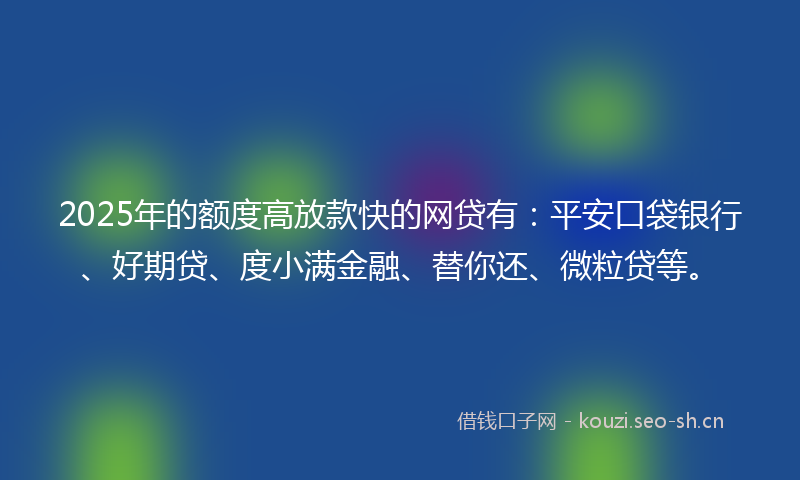 2025年的额度高放款快的网贷有：平安口袋银行、好期贷、度小满金融、替你还、微粒贷等。