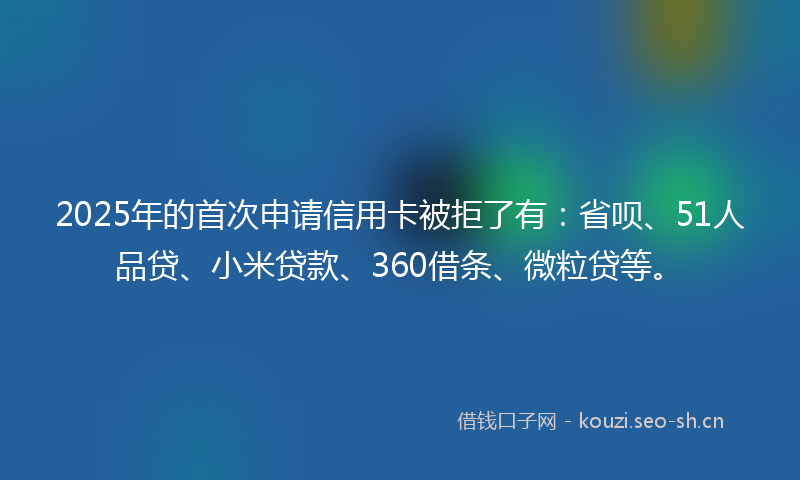 2025年的首次申请信用卡被拒了有：省呗、51人品贷、小米贷款、360借条、微粒贷等。