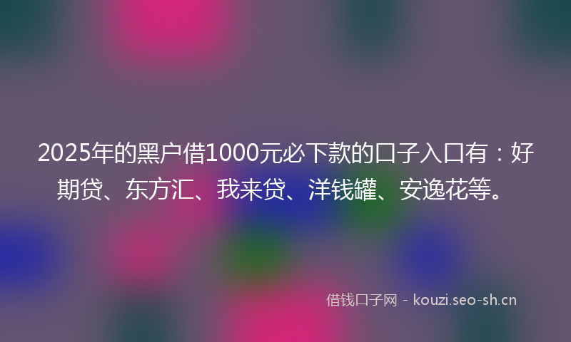 2025年的黑户借1000元必下款的口子入口有：好期贷、东方汇、我来贷、洋钱罐、安逸花等。