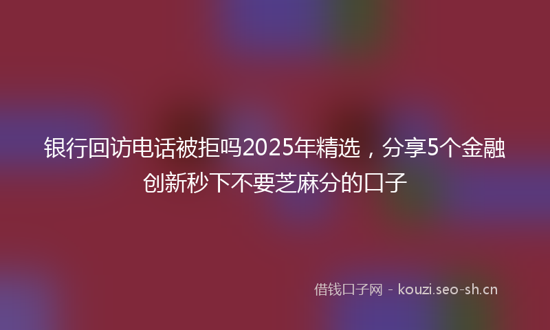 银行回访电话被拒吗2025年精选，分享5个金融创新秒下不要芝麻分的口子