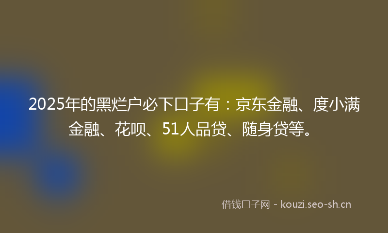 2025年的黑烂户必下口子有:京东金融、度小满金融、花呗、51人品贷、随身贷等。