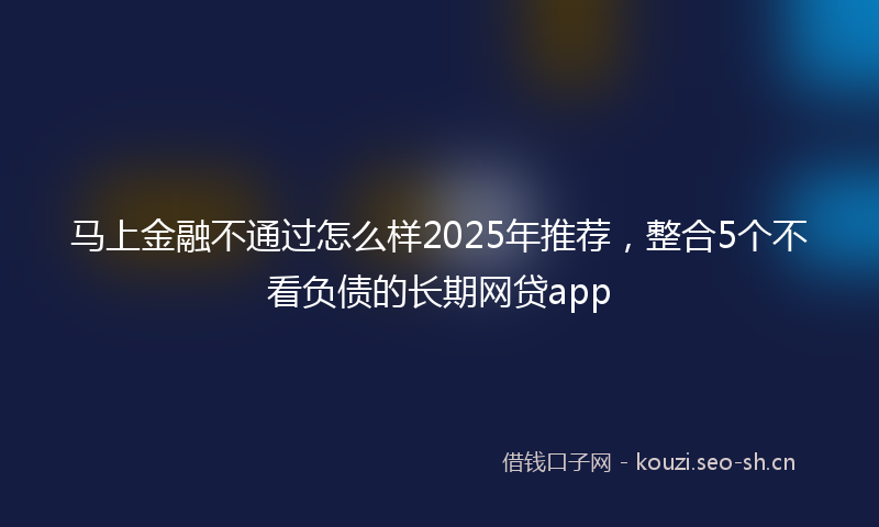 马上金融不通过怎么样2025年推荐，整合5个不看负债的长期网贷app