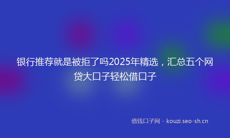 银行推荐就是被拒了吗2025年精选，汇总五个网贷大口子轻松借口子