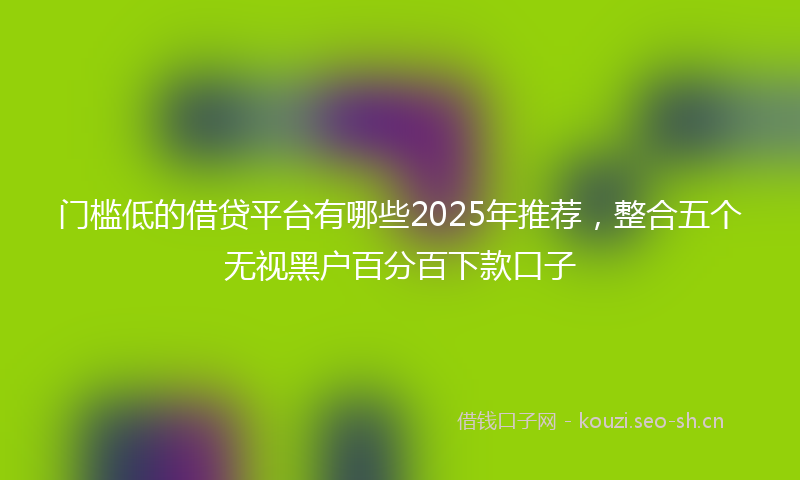 门槛低的借贷平台有哪些2025年推荐，整合五个无视黑户百分百下款口子