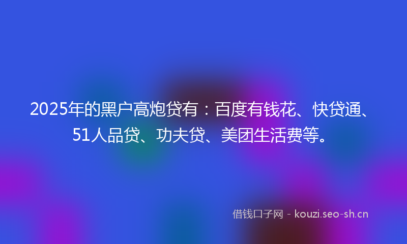 2025年的黑户高炮贷有：百度有钱花、快贷通、51人品贷、功夫贷、美团生活费等。