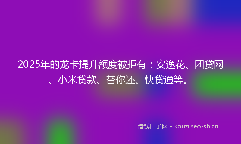 2025年的龙卡提升额度被拒有：安逸花、团贷网、小米贷款、替你还、快贷通等。