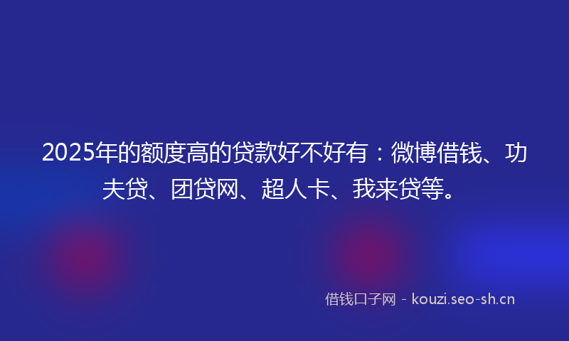 2025年的额度高的贷款好不好有：微博借钱、功夫贷、团贷网、超人卡、我来贷等。