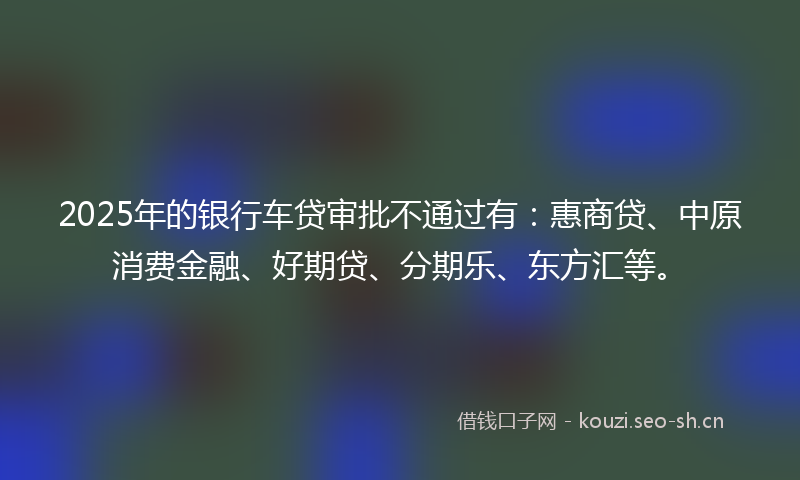 2025年的银行车贷审批不通过有：惠商贷、中原消费金融、好期贷、分期乐、东方汇等。