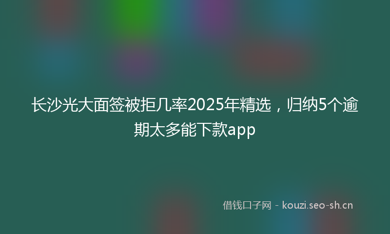 长沙光大面签被拒几率2025年精选，归纳5个逾期太多能下款app