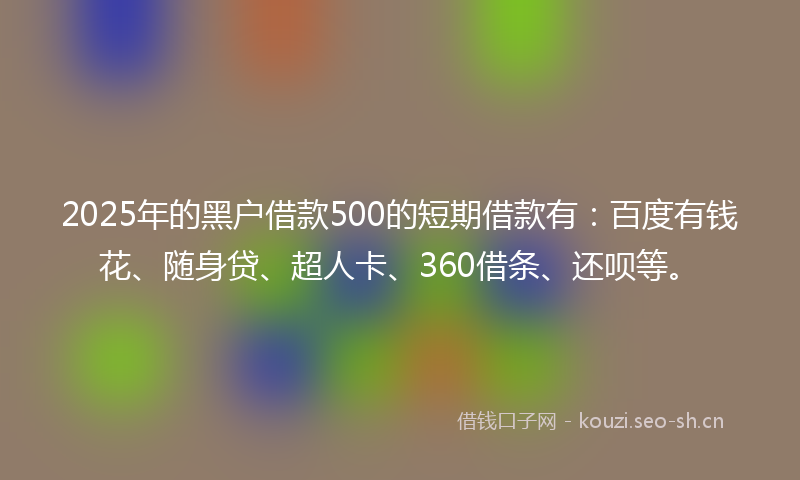 2025年的黑户借款500的短期借款有:百度有钱花、随身贷、超人卡、360借条、还呗等。