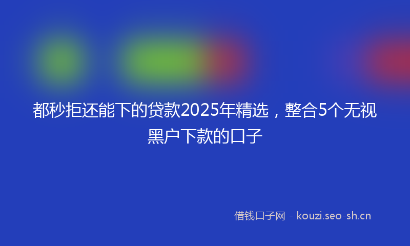 都秒拒还能下的贷款2025年精选,整合5个无视黑户下款的口子