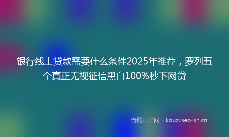 银行线上贷款需要什么条件2025年推荐，罗列五个真正无视征信黑白100%秒下网贷