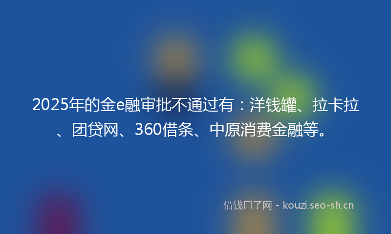 2025年的金e融审批不通过有：洋钱罐、拉卡拉、团贷网、360借条、中原消费金融等。