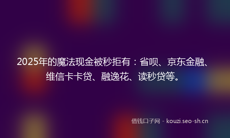 2025年的魔法现金被秒拒有：省呗、京东金融、维信卡卡贷、融逸花、读秒贷等。
