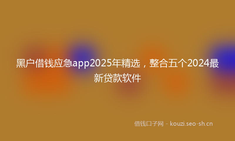 黑户借钱应急app2025年精选，整合五个2024最新贷款软件