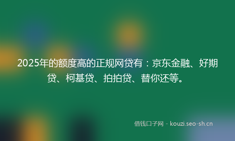 2025年的额度高的正规网贷有:京东金融、好期贷、柯基贷、拍拍贷、替你还等。