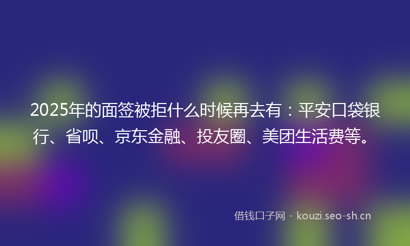 2025年的面签被拒什么时候再去有:平安口袋银行、省呗、京东金融、投友圈、美团生活费等。